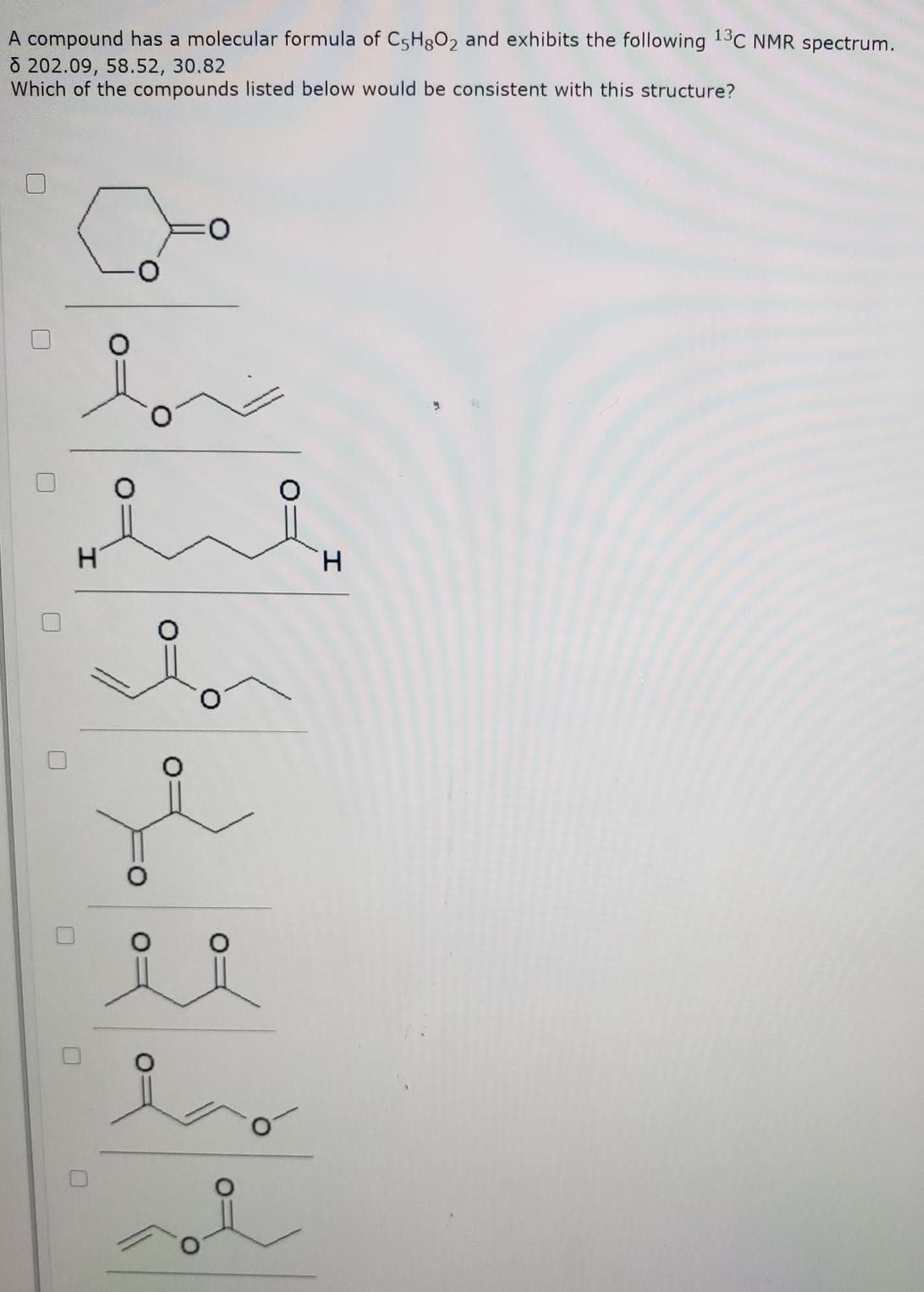 A compound has a molecular formula of C5H802 and exhibits the following 13C NMR spectrum.
8 202.09, 58.52, 30.82
Which of the compounds listed below would be consistent with this structure?
H.
