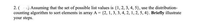 2. () Assuming that the set of possible list values is {1, 2, 3, 4, 5), use the distribution-
counting algorithm to sort elements in array A = {2, 1, 3, 3, 4, 2, 1, 2, 5, 4). Briefly illustrate
your steps.