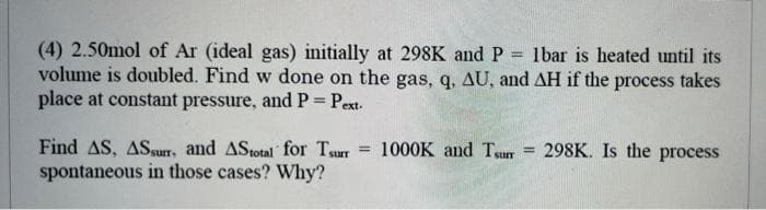 (4) 2.50mol of Ar (ideal gas) initially at 298K and P = 1bar is heated until its
volume is doubled. Find w done on the gas, q, AU, and AH if the process takes
place at constant pressure, and P = Pext-
=
Find AS, ASsurr, and AStotal for surr
spontaneous in those cases? Why?
1000K and Tsurr
=
298K. Is the process