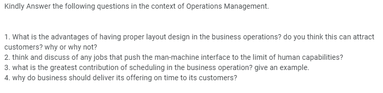 Kindly Answer the following questions in the context of Operations Management.
1. What is the advantages of having proper layout design in the business operations? do you think this can attract
customers? why or why not?
2. think and discuss of any jobs that push the man-machine interface to the limit of human capabilities?
3. what is the greatest contribution of scheduling in the business operation? give an example.
4. why do business should deliver its offering on time to its customers?
