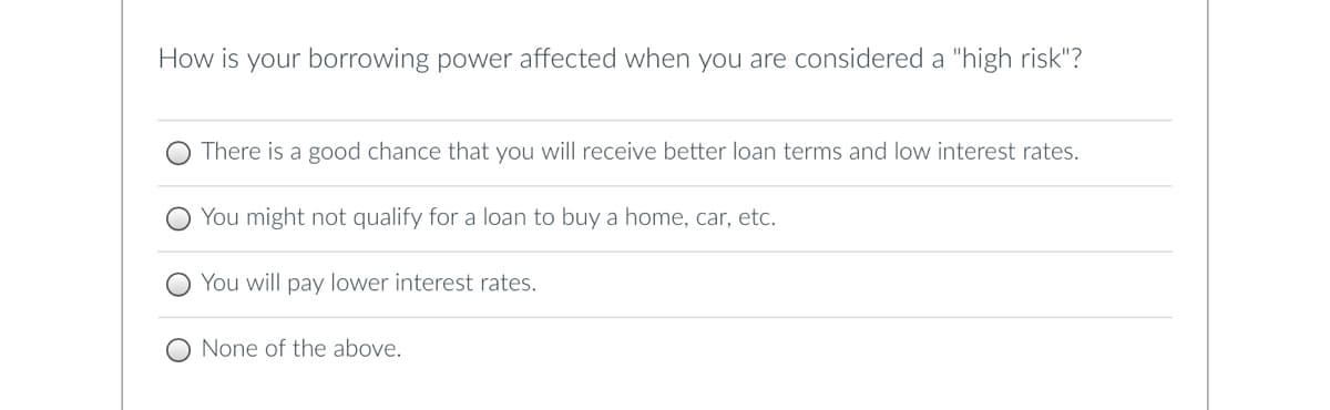 How is your borrowing power affected when you are considered a "high risk"?
There is a good chance that you will receive better loan terms and low interest rates.
You might not qualify for a loan to buy a home, car, etc.
You will pay lower interest rates.
None of the above.