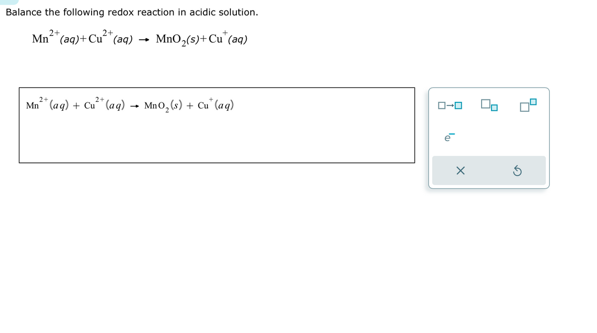 Balance the following redox reaction in acidic solution.
2+
2+
Mn (aq) + Cu (aq)
2+
2+
Mn+ (aq) + Cu²+ (aq)
+
MnO₂ (s) + Cu (aq)
MnO₂ (s) + Cu (aq)
2
X
On
S