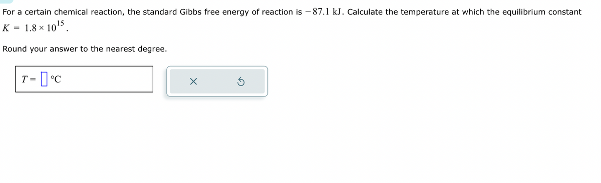 For a certain chemical reaction, the standard Gibbs free energy of reaction is –87.1 kJ. Calculate the temperature at which the equilibrium constant
1.8 × 10¹5.
Round your answer to the nearest degree.
K
=
T = °C
X
Ś