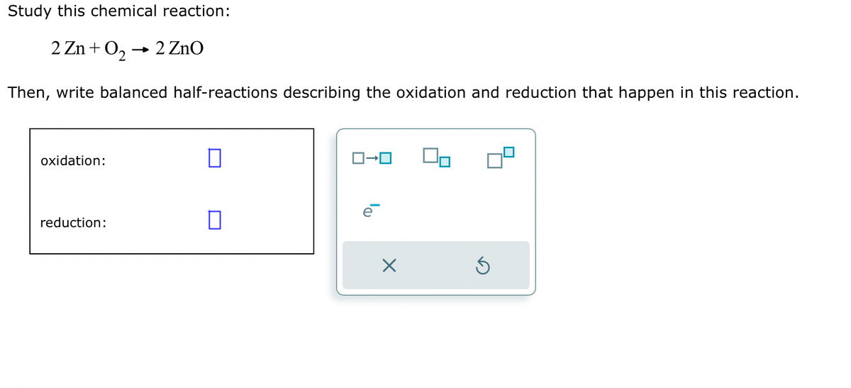 Study this chemical reaction:
2 Zn+0₂- 2 ZnO
Then, write balanced half-reactions describing the oxidation and reduction that happen in this reaction.
oxidation:
reduction:
0
0
×
Ś