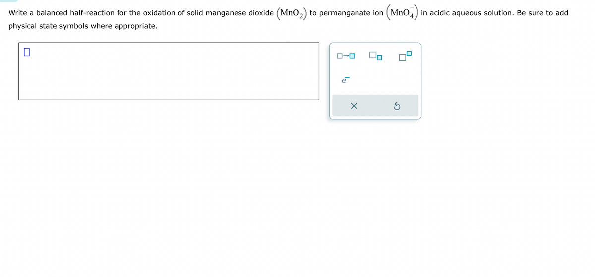 Write a balanced half-reaction for the oxidation of solid manganese dioxide (MnO₂) to permanganate ion (MnO in acidic aqueous solution. Be sure to add
physical state symbols where appropriate.
П
ロ→ロ
X
5
