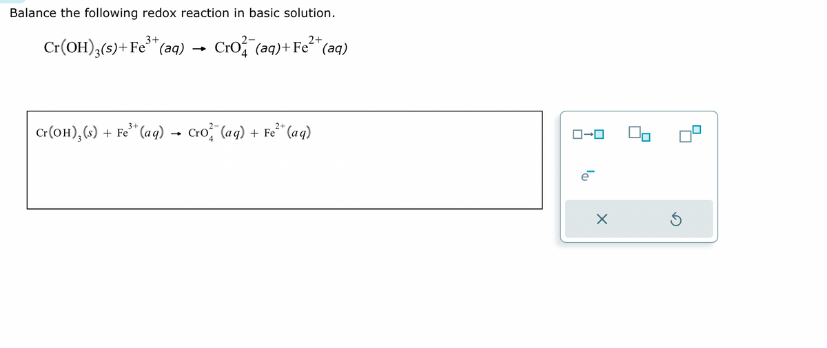 Balance the following redox reaction in basic solution.
3+
2+
Cr(OH)3(s) + Fe³+ (aq) → Cro (aq) + Fe²+ (aq)
3+
2+
Cr(OH), (s) + Fe³+ (aq) → Cro²(aq) + Fe²¹+ (aq)
X
Ś