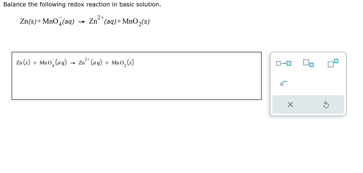 Balance the following redox reaction in basic solution.
Zn(s)+MnO4(aq)
2+
Zn (aq) + MnO₂(s)
2+
Zn (s) +Mno (aq) → Zn²+ (aq) + MnO₂ (s)
X
Ś
