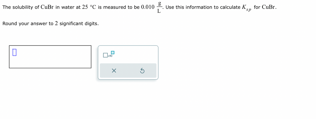 The solubility of CuBr in water at 25 °C is measured to be 0.010
L
Round your answer to 2 significant digits.
0
Dx1
x10
Ś
Use this information to calculate K for CuBr.
sp