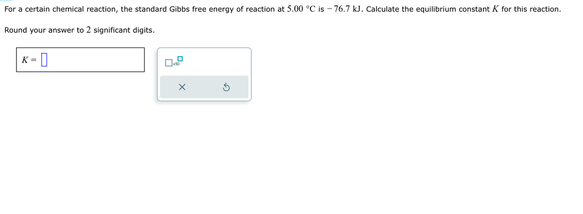 For a certain chemical reaction, the standard Gibbs free energy of reaction at 5.00 °C is -76.7 kJ. Calculate the equilibrium constant K for this reaction.
Round your answer to 2 significant digits.
K
=
0
☐
x10
×
Ś