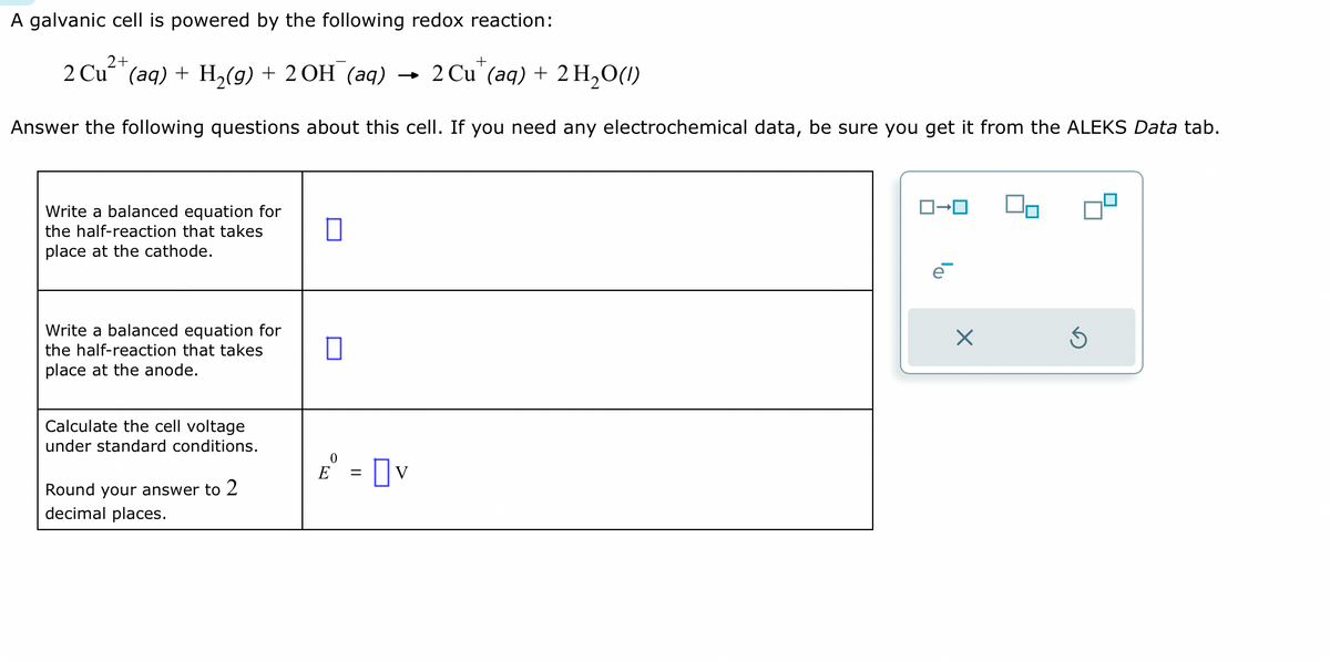 A galvanic cell is powered by the following redox reaction:
2+
2 Cu²+ (aq) + H₂(g) + 2OH¯(aq)
Answer the following questions about this cell. If you need any electrochemical data, be sure you get it from the ALEKS Data tab.
Write a balanced equation for
the half-reaction that takes
place at the cathode.
Write a balanced equation for
the half-reaction that takes
place at the anode.
Calculate the cell voltage
under standard conditions.
Round your answer to 2
decimal places.
0
□
0
E = v
+
2 Cu (aq) + 2 H₂O(1)
ロ→
X
Ś