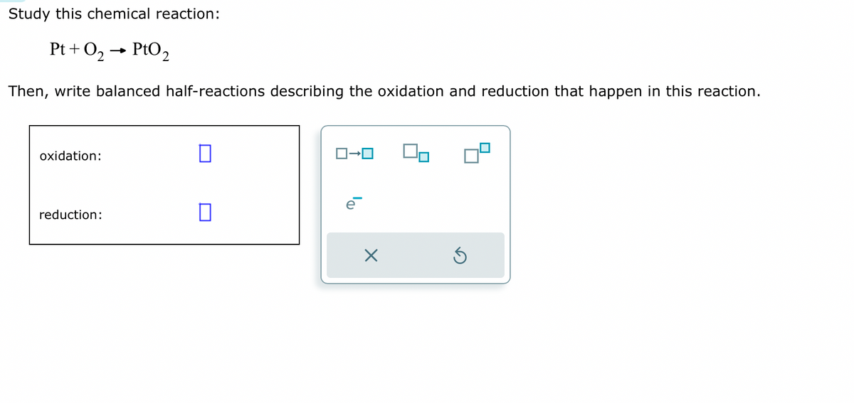 Study this chemical reaction:
Pt+ O₂ → PtO2
Then, write balanced half-reactions describing the oxidation and reduction that happen in this reaction.
oxidation:
reduction:
0
☐
X
0⁰
Ś