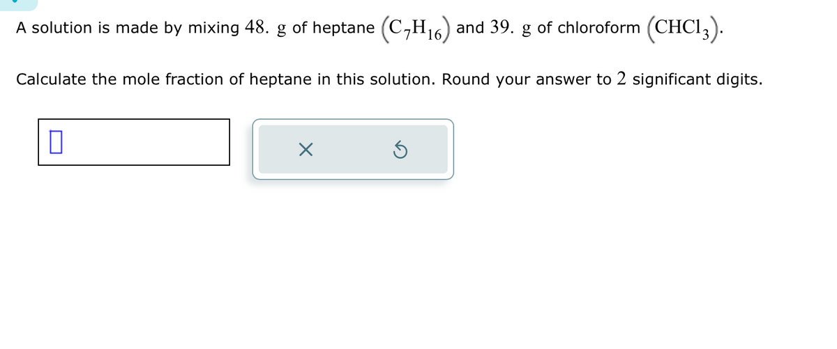 A solution is made by mixing 48. g of heptane (C₂H₁6) and 39. g of chloroform (CHC13).
16
Calculate the mole fraction of heptane in this solution. Round your answer to 2 significant digits.