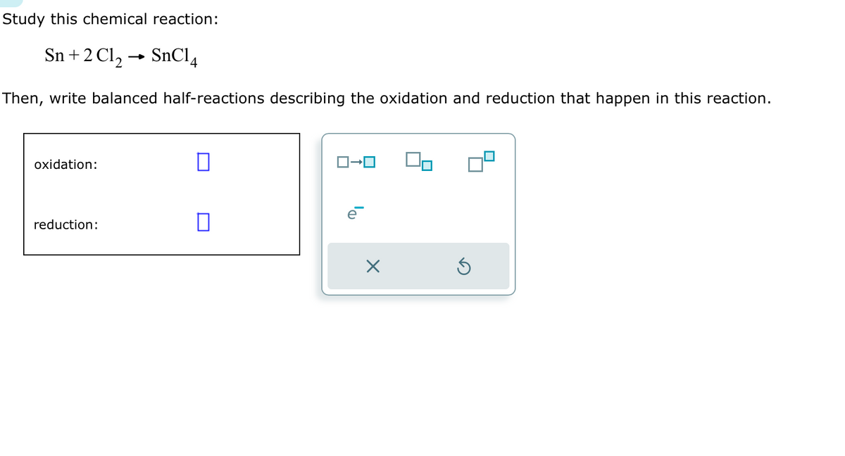 Study this chemical reaction:
Sn + 2Cl₂ SnC14
Then, write balanced half-reactions describing the oxidation and reduction that happen in this reaction.
oxidation:
reduction:
0
ロ→ロ
X
Ś