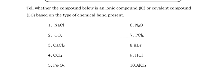 Tell whether the compound below is an ionic compound (IC) or covalent compound
(CC) based on the type of chemical bond present.
_1. NaCl
6. N20
2. CO2
7. PCI5
3. CaCl2
8.KBr
4. CCL4
9. HСІ
5. Fe,03
10.AICl3
