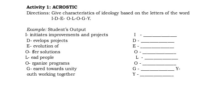 Activity 1: ACROSTIC
Directions: Give characteristics of ideology based on the letters of the word
I-D-E- O-L-O-G-Y.
Example: Student's Output
I- initiates improvements and projects
I
D- evelops projects
D -
E- evolution of
E -
O- fer solutions
L- ead people
O- rganize programs
G- eared towards unity
outh working together
L
O -
G
Y-
Y -
