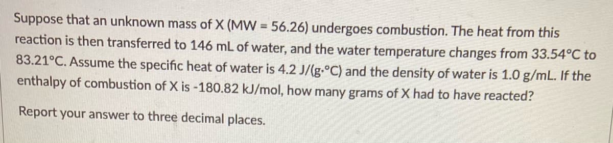 Suppose that an unknown mass of X (MW = 56.26) undergoes combustion. The heat from this
reaction is then transferred to 146 mL of water, and the water temperature changes from 33.54°C to
83.21°C. Assume the specific heat of water is 4.2 J/(g.°C) and the density of water is 1.0 g/mL. If the
enthalpy of combustion of X is -180.82 kJ/mol, how many grams of X had to have reacted?
Report your answer to three decimal places.
