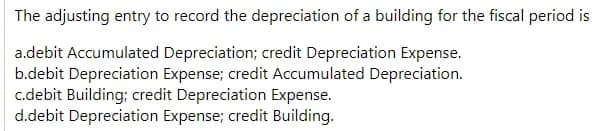 The adjusting entry to record the depreciation of a building for the fiscal period is
a.debit Accumulated Depreciation; credit Depreciation Expense.
b.debit Depreciation Expense; credit Accumulated Depreciation.
c.debit Building; credit Depreciation Expense.
d.debit Depreciation Expense; credit Building.
