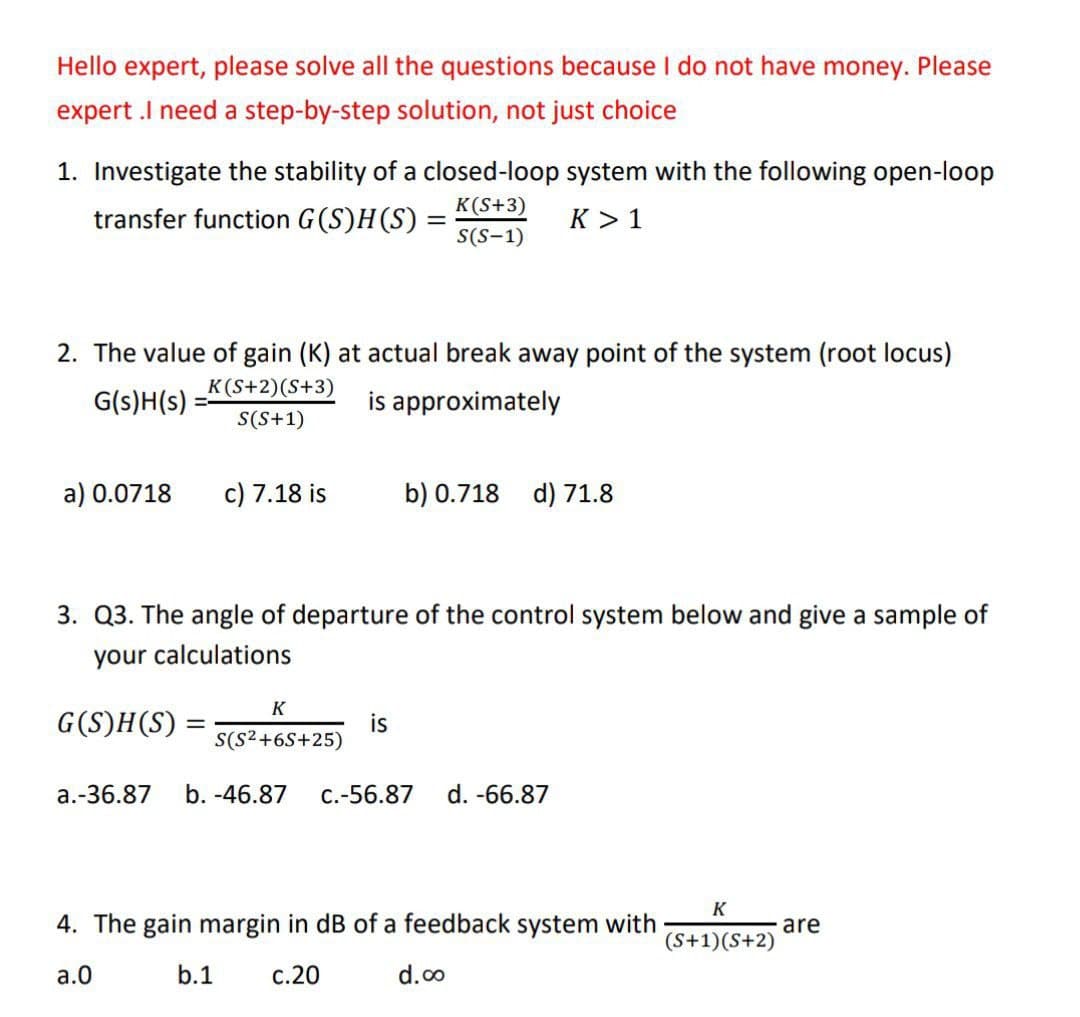 Hello expert, please solve all the questions because I do not have money. Please
expert .I need a step-by-step solution, not just choice
1. Investigate the stability of a closed-loop system with the following open-loop
transfer function G(S)H(S) =
K(S+3)
S(S-1)
K> 1
2. The value of gain (K) at actual break away point of the system (root locus)
G(s)H(s):
K(S+2) (S+3)
S(S+1)
is approximately
a) 0.0718
c) 7.18 is
G(S)H(S) =
=
3. Q3. The angle of departure of the control system below and give a sample of
your calculations
K
S(S²+6S+25)
b) 0.718 d) 71.8
is
a.-36.87 b. -46.87 c.-56.87 d. -66.87
4. The gain margin in dB of a feedback system with
a.O
b.1
c.20
d.co
K
(S+1)(S+2)
are