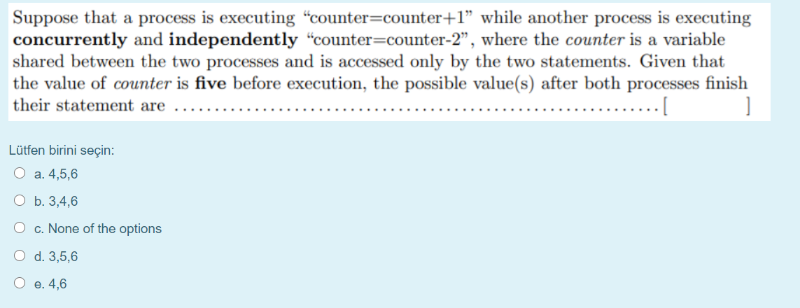 Suppose that a process is executing "counter=counter+1" while another process is executing
concurrently and independently “counter=counter-2", where the counter is a variable
shared between the two processes and is accessed only by the two statements. Given that
the value of counter is five before execution, the possible value(s) after both processes finish
their statement are
Lütfen birini seçin:
O a. 4,5,6
О Б. 3,4,6
O c. None of the options
O d. 3,5,6
О е. 4,6
