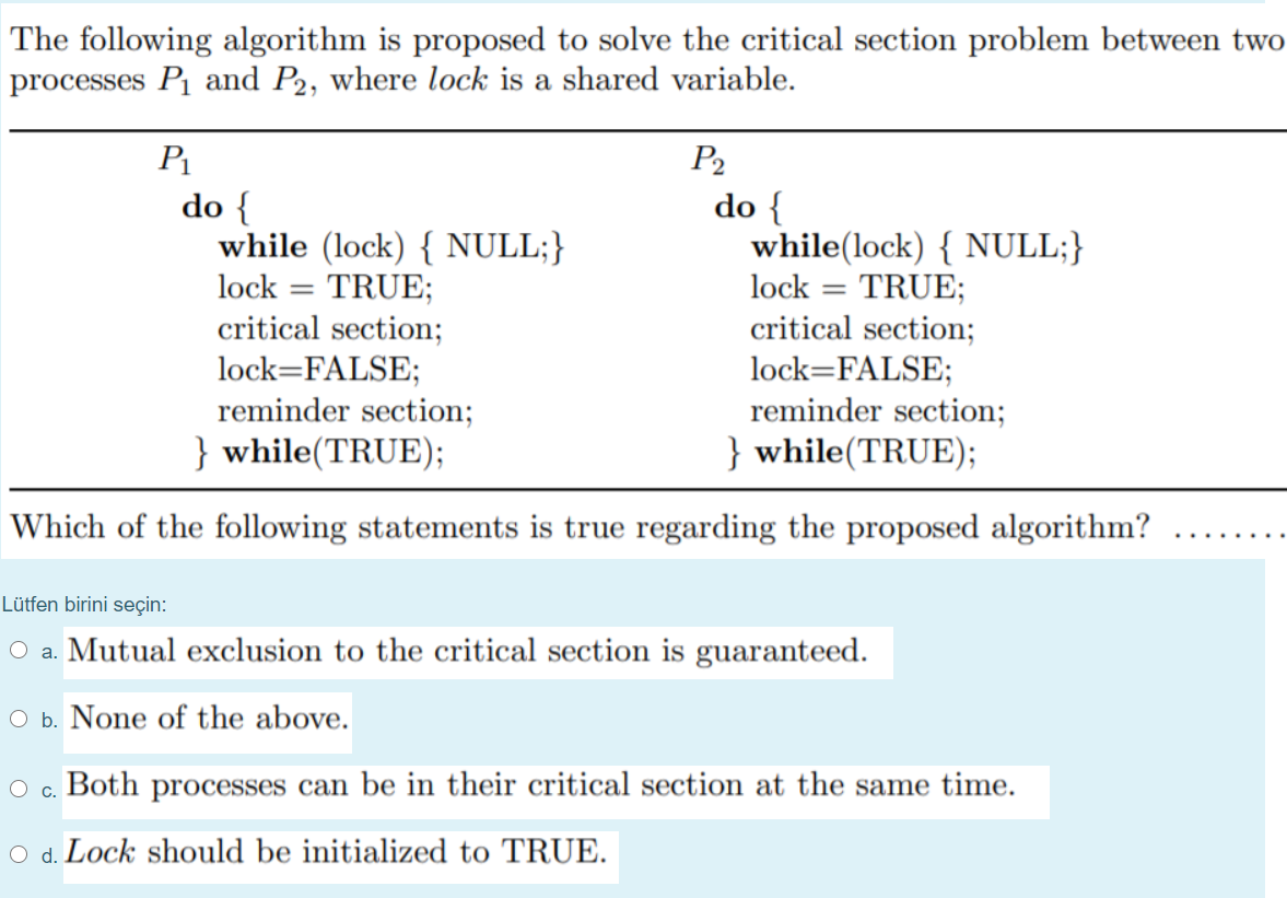 The following algorithm is proposed to solve the critical section problem between two
processes P and P2, where lock is a shared variable.
P1
P2
do {
while (lock) { NULL;}
lock = TRUE;
critical section;
lock=FALSE;
reminder section;
} while(TRUE);
do {
while(lock) { NULL;}
lock = TRUE;
critical section;
lock=FALSE;
reminder section;
} while(TRUE);
Which of the following statements is true regarding the proposed algorithm?
...
Lütfen birini seçin:
O a. Mutual exclusion to the critical section is guaranteed.
O b. None of the above.
O c. Both processes can be in their critical section at the same time.
O d. Lock should be initialized to TRUE.
