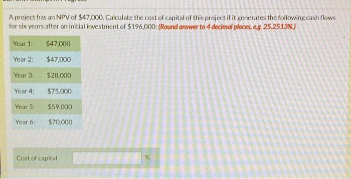 A project has an NPV of $47,000. Calculate the cost of capital of this project if it generates the following cash flows
for six years after an initial investment of $196,000: (Round answer to 4 decimal places, e.g. 25.2513%.)
Year 1:
$47,000
Year 2:
$47,000
Year 3:1
$28,000
Year 4:
$75,000
Year 5:
$59,000
Year 6:
$70,000
Cost of capital
%