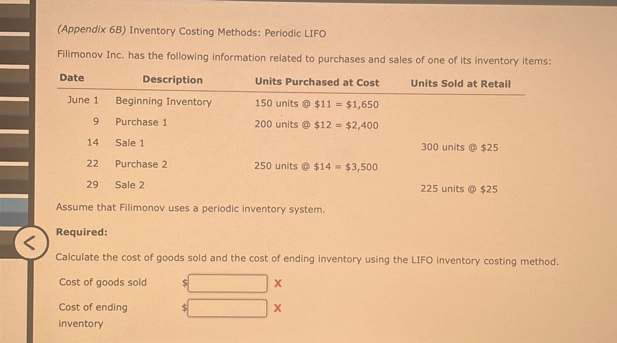 (Appendix 6B) Inventory Costing Methods: Periodic LIFO
Filimonov Inc. has the following information related to purchases and sales of one of its inventory items:
Date
Description
Units Purchased at Cost
Units Sold at Retail
June 1
Beginning Inventory
150 units @ $11 = $1,650
9
Purchase 1
200 units @ $12 = $2,400
14
Sale 1
300 units @ $25
22
Purchase 2
250 units @ $14 = $3,500
29
Sale 2
225 units @ $25
Assume that Filimonov uses a periodic inventory system.
Required:
Calculate the cost of goods sold and the cost of ending inventory using the LIFO inventory costing method.
Cost of goods sold
X
Cost of ending
inventory
X