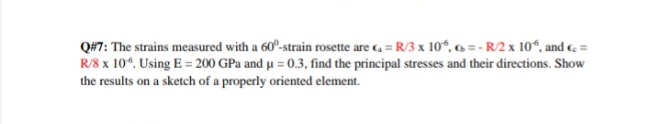 Q#7: The strains measured with a 60°-strain rosette are c, = R/3 x 10°, 6 = - R/2 x 10“, and c =
R/8 x 10°. Using E = 200 GPa and µu = 0.3, find the principal stresses and their directions. Show
the results on a sketch of a properly oriented element.
