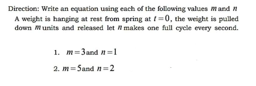 Direction: Write an equation using each of the following values m and n
A weight is hanging at rest from spring at t=0, the weight is pulled
%3D
down munits and released let n makes one full cycle every second.
1. m=3 and n=1
2. m=5and n=2
