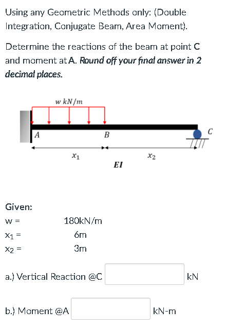 Using any Geometric Methods only: (Double
Integration, Conjugate Beam, Area Mament).
Determine the reactions of the beam at point C
and moment at A. Round off your finat answer in 2
decimat places.
w kN/m
A
B
X1
X2
EI
Given:
W =
180KN/m
X1 =
óm
X2 =
3m
a.) Vertical Reaction @C
kN
b.) Moment @A
kN-m
