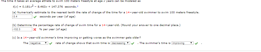 The time it takes an average athlete to swim 100 meters freestyle at age x years can be modeled as
tx)0.181x -8.463x 147.376 seconds.t
(a) Numerically estimate to the nearest tenth the rate of change of the time for a 14-year-old swimmer to swim 100 meters freestyle..
-3.4
seconds per year (of age)
(b) Determine the percentage rate of change of swim time for a 14-year-old. (Round your answer to one decimal place.)
-102.3
x % per year (of age)
(c) Is a 14-year-old swimmer's time improving or getting worse as the swimmer gets older?
The negative
rate of change shows that swim time is decreasing
The swimmer's time is improving
