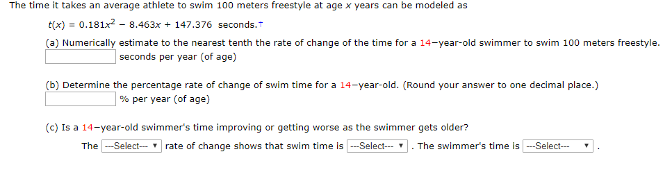 The time it takes an average athlete to swim 100 meters freestyle at age x years can be modeled as
t(x) 0.181x2 - 8.463x + 147.376 seconds.
(a) Numerically estimate to the nearest tenth the rate of change of the time for a 14-year-old swimmer to swim 100 meters freestyle.
seconds per year (of age)
(b) Determine the percentage rate of change of swim time for a 14-year-old. (Round your answer to one decimal place.)
% per year (of age)
(c) Is a 14-year-old swimmer's time improving or getting worse as the swimmer gets older?
TheSelect
rate of change shows that swim time is -Select
. The swimmer's time is --Select
