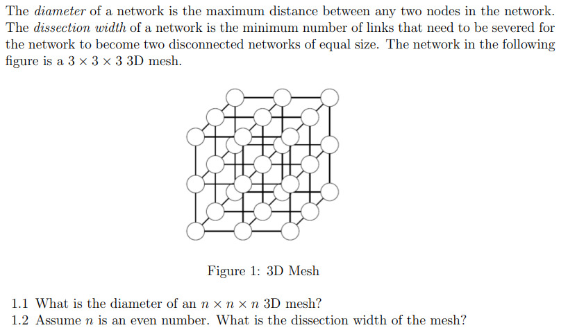 The diameter of a network is the maximum distance between any two nodes in the network.
The dissection width of a network is the minimum number of links that need to be severed for
the network to become two disconnected networks of equal size. The network in the following
figure is a 3 × 3 × 3 3D mesh.
Figure 1: 3D Mesh
1.1 What is the diameter of an n x n x n 3D mesh?
1.2 Assume n is an even number. What is the dissection width of the mesh?
