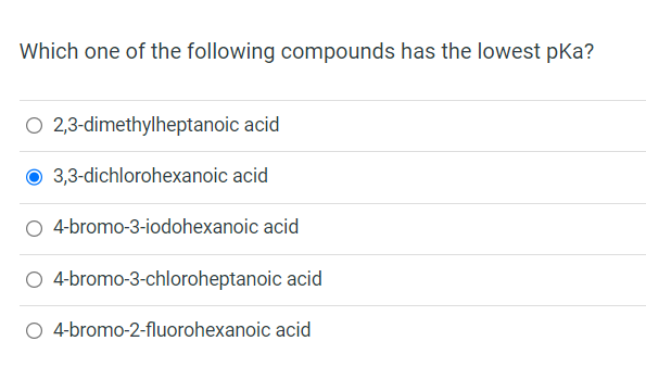 Which one of the following compounds has the lowest pka?
O 2,3-dimethylheptanoic acid
3,3-dichlorohexanoic acid
4-bromo-3-iodohexanoic acid
O 4-bromo-3-chloroheptanoic acid
4-bromo-2-fluorohexanoic acid