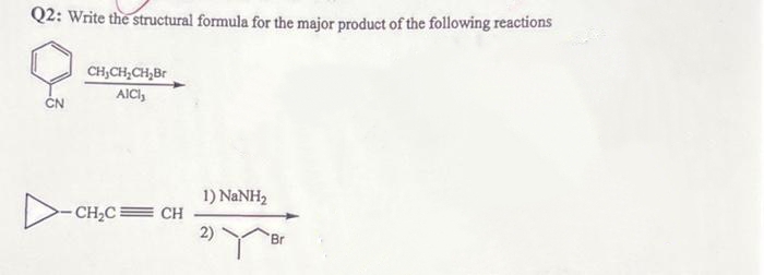 Q2: Write the structural formula for the major product of the following reactions
CH₂CH₂CH₂Br
AICI,
CN
-CH₂C=CH
1) NaNH,
2)
Br