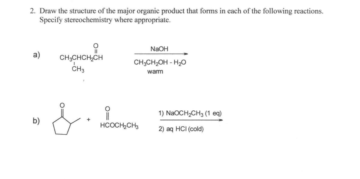 2. Draw the structure of the major organic product that forms in each of the following reactions.
Specify stereochemistry where appropriate.
a)
b)
11
CH3CHCH₂CH
CH3
& • 1800
+
NaOH
CH3CH₂OH- H₂O
warm
HCOCH₂CH3
1) NaOCH₂CH3 (1 eq)
2) aq HCI (cold)