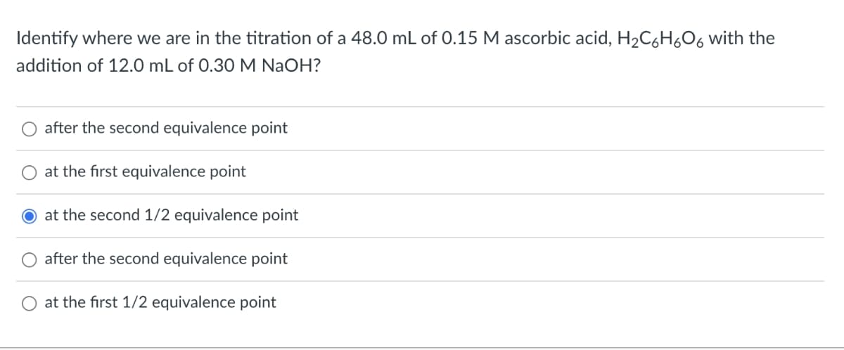 Identify where we are in the titration of a 48.0 mL of 0.15 M ascorbic acid, H₂C6H₂O6 with the
addition of 12.0 mL of 0.30 M NaOH?
after the second equivalence point
at the first equivalence point
at the second 1/2 equivalence point
after the second equivalence point
at the first 1/2 equivalence point