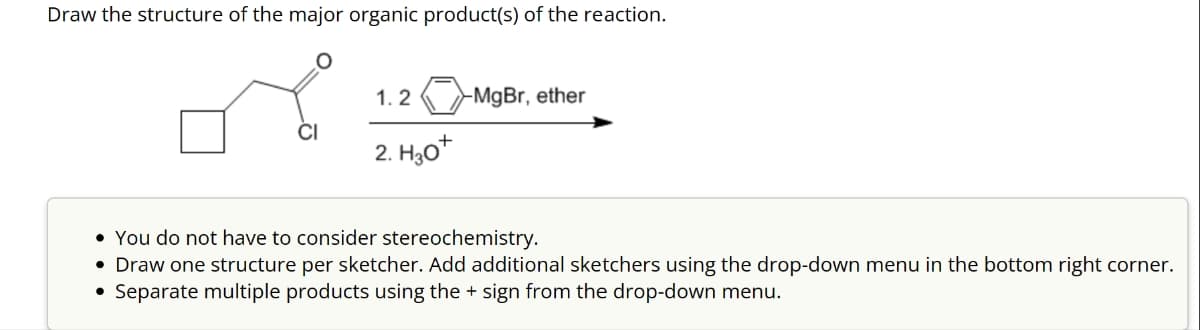 Draw the structure of the major organic product(s) of the reaction.
1.2 -MgBr, ether
2. H30*
• You do not have to consider stereochemistry.
• Draw one structure per sketcher. Add additional sketchers using the drop-down menu in the bottom right corner.
•Separate multiple products using the + sign from the drop-down menu.