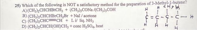 25) Which of the following is NOT a satisfactory method for the preparation of 3-Methyl-1-butene?
A) (CH₂)₂CHCHBICH3 +
H CHH
(CH3)3CONa/(CH3),COH
+ Nal/ acetone
11
B) (CH3)2CHCHBrCH₂Br
C) (CH₂)₂CHC CH + Lil liq. NH3
D) (CH₂)₂CHCH(OH)CH3 + conc H₂SO4, heat
PITH
(1
1
CICIS
1
-I