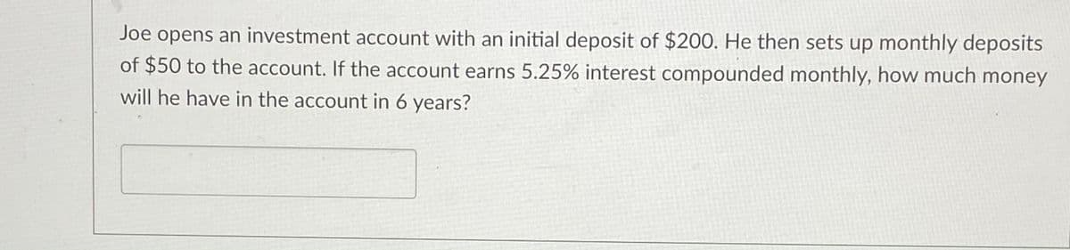 Joe opens an investment account with an initial deposit of $200. He then sets up monthly deposits
of $50 to the account. If the account earns 5.25% interest compounded monthly, how much money
will he have in the account in 6 years?
