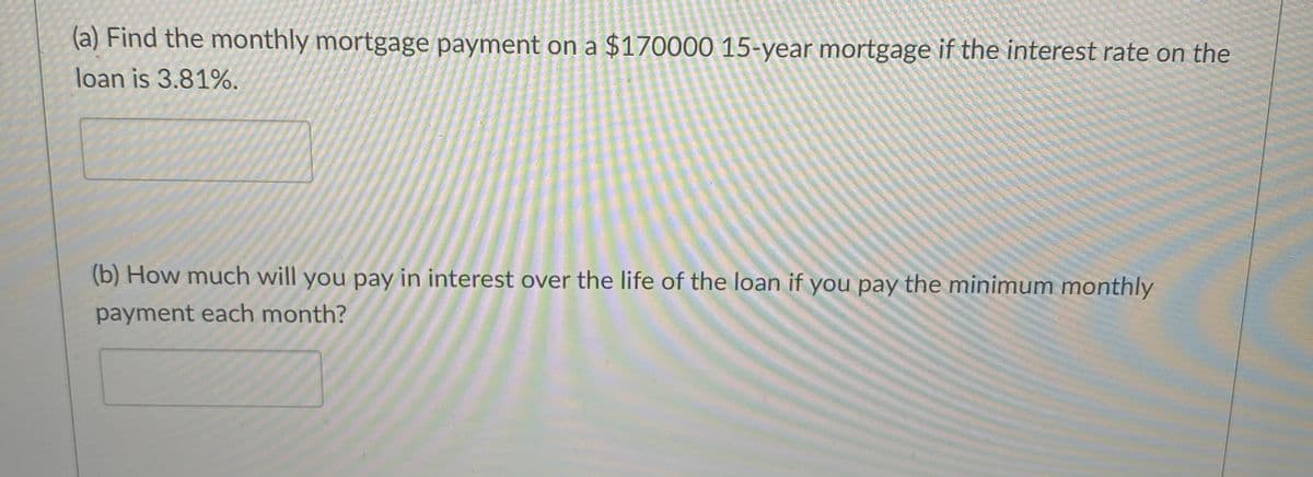 (a) Find the monthly mortgage payment on a $170000 15-year mortgage if the interest rate on the
loan is 3.81%.
(b) How much will you pay in interest over the life of the loan if you pay the minimum monthly
payment each month?
