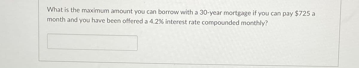 What is the maximum amount you can borrow with a 30-year mortgage if you can pay $725 a
month and you have been offered a 4.2% interest rate compounded monthly?
