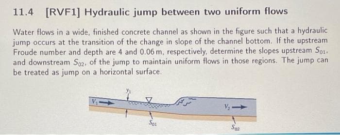 11.4 [RVF1] Hydraulic jump between two uniform flows
Water flows in a wide, finished concrete channel as shown in the figure such that a hydraulic
jump occurs at the transition of the change in slope of the channel bottom. If the upstream
Froude number and depth are 4 and 0.06 m, respectively, determine the slopes upstream So
and downstream Soz. of the jump to maintain uniform flows in those regions. The jump can
be treated as jump on a horizontal surface.
V
S02
S01
تر ترک