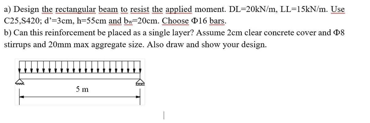 a) Design the rectangular beam to resist the applied moment. DL=20kN/m, LL=15kN/m. Use
C25,S420; d'=3cm, h=55cm and bw-20cm. Choose 16 bars.
b) Can this reinforcement be placed as a single layer? Assume 2cm clear concrete cover and Þ8
stirrups and 20mm max aggregate size. Also draw and show your design.
5 m