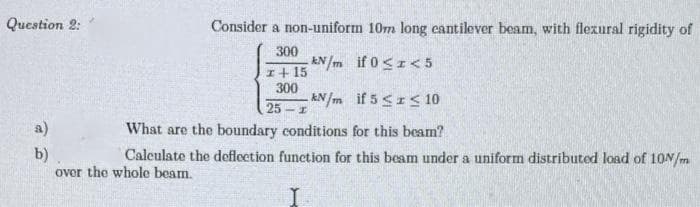 Question 2:
Consider a non-uniform 10m long cantilever beam, with flexural rigidity of
300
kN/m if 0≤1 < 5
I + 15
300
kN/m if 5 ≤ ≤ 10
25-1
a)
What are the boundary conditions for this beam?
b)
Calculate the deflection function for this beam under a uniform distributed load of 10N/m
over the whole beam.