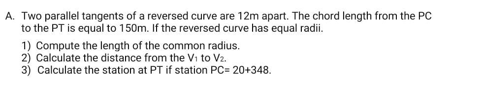 A. Two parallel tangents of a reversed curve are 12m apart. The chord length from the PC
to the PT is equal to 150m. If the reversed curve has equal radii.
1) Compute the length of the common radius.
2) Calculate the distance from the V₁ to V2.
3) Calculate the station at PT if station PC= 20+348.