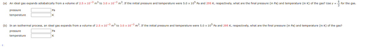 5
for the gas.
3
(a) An ideal gas expands adiabatically from a volume of 2.5 x 10-3 m³ to 3.0 x 10-3 m³. If the initial pressure and temperature were 5.0 x 10 Pa and 295 K, respectively, what are the final pressure (in Pa) and temperature (in K) of the gas? Use y =
Pa
pressure
K
temperature
(b) In an isothermal process, an ideal gas expands from a volume of 2.5 x 10-3 m³ to 3.0 x 10-3 m³. If the initial pressure and temperature were 5.0 x 10° Pa and 295 K, respectively, what are the final pressure (in Pa) and temperature (in K) of the gas?
Pa
pressure
K
temperature
