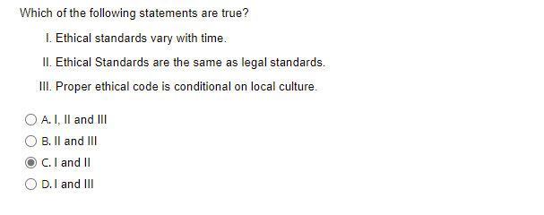 Which of the following statements are true?
I. Ethical standards vary with time.
II. Ethical Standards are the same as legal standards.
II. Proper ethical code is conditional on local culture.
O A. I, Il and III
B. Il and II
C.I and II
O D.I and III
