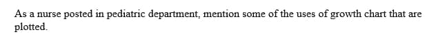 As a nurse
rse posted in pediatric department, mention some of the uses of growth chart that are
plotted.