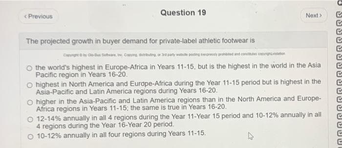 < Previous
Question 19
The projected growth in buyer demand for private-label athletic footwear is
Next >
Copyright © by Co-Bus Software, inc Copying, distributing, or Sid party wete posting expressly prohibited and constates copyrighvation
the world's highest in Europe-Africa in Years 11-15, but is the highest in the world in the Asia
Pacific region in Years 16-20.
O highest in North America and Europe-Africa during the Year 11-15 period but is highest in the
Asia-Pacific and Latin America regions during Years 16-20.
O higher in the Asia-Pacific and Latin America regions than in the North America and Europe-
Africa regions in Years 11-15; the same is true in Years 16-20.
O 12-14% annually in all 4 regions during the Year 11-Year 15 period and 10-12% annually in all
4 regions during the Year 16-Year 20 period.
O 10-12% annually in all four regions during Years 11-15.
3
6655