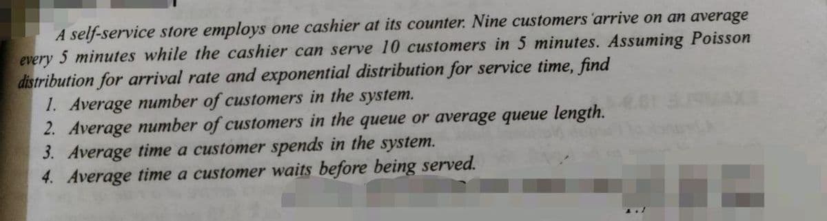 A self-service store employs one cashier at its counter. Nine customers 'arrive on an average
every 5 minutes while the cashier can serve 10 customers in 5 minutes. Assuming Poisson
distribution for arrival rate and exponential distribution for service time, find
1. Average number of customers in the system.
2. Average number of customers in the queue or average queue length.
3. Average time a customer spends in the system.
4. Average time a customer waits before being served.
A.1